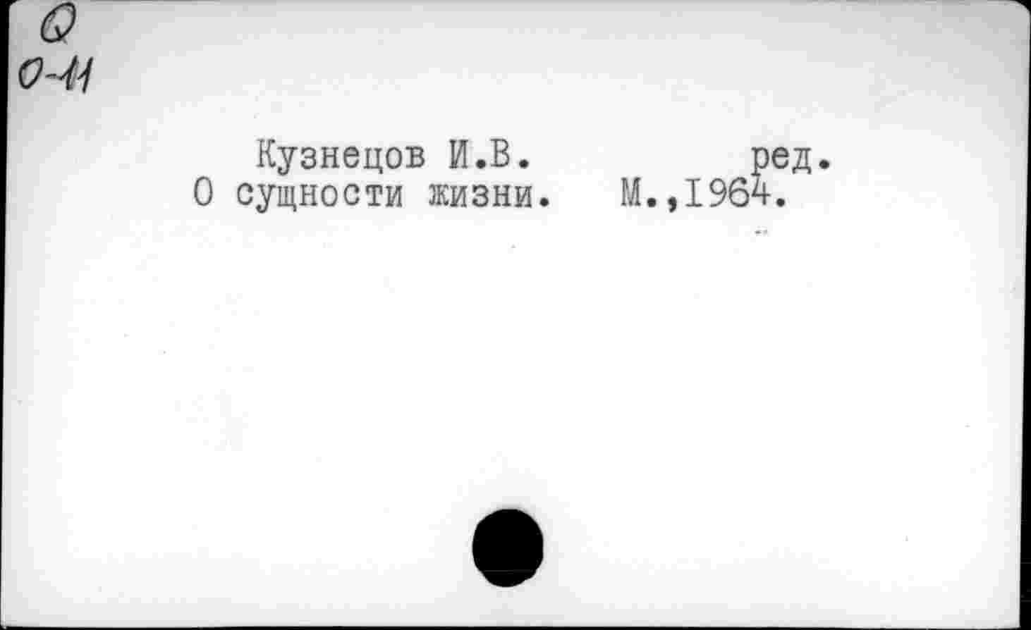 ﻿СЧ1
Кузнецов И.В. О сущности жизни.
М.,196'
>ед.